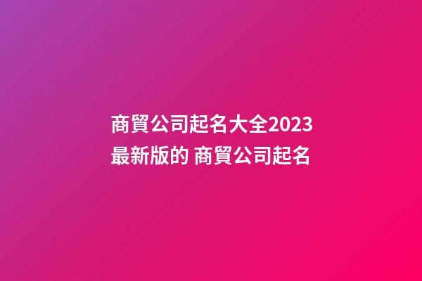 商貿公司起名大全2023最新版的 商貿公司起名-第1張-公司起名-玄機派
